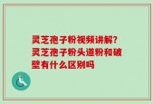 灵芝孢子粉视频讲解？灵芝孢子粉头道粉和破壁有什么区别吗