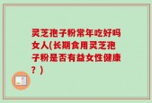 灵芝孢子粉常年吃好吗女人(长期食用灵芝孢子粉是否有益女性健康？)