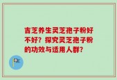 吉芝养生灵芝孢子粉好不好？探究灵芝孢子粉的功效与适用人群？
