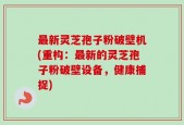 最新灵芝孢子粉破壁机(重构：最新的灵芝孢子粉破壁设备，健康捕捉)