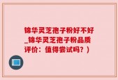 锦华灵芝孢子粉好不好_锦华灵芝孢子粉品质评价：值得尝试吗？)