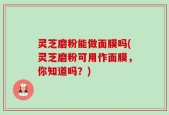 灵芝磨粉能做面膜吗(灵芝磨粉可用作面膜，你知道吗？)