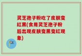 灵芝孢子粉吃了皮肤变红黑(食用灵芝孢子粉后出现皮肤变黑变红现象)