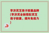 李济灵芝孢子胶囊品牌(李济灵全新搭配灵芝孢子胶囊，提升免疫力)