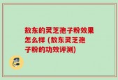 敖东的灵芝孢子粉效果怎么样 (敖东灵芝孢子粉的功效评测)