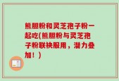 熊胆粉和灵芝孢子粉一起吃(熊胆粉与灵芝孢子粉联袂服用，潜力叠加！)