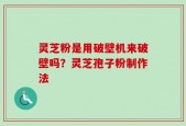 灵芝粉是用破壁机来破壁吗？灵芝孢子粉制作法