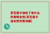 灵芝孢子油吃了有什么作用呢女性(灵芝孢子油女性作用详解)