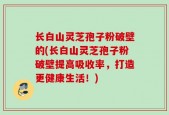 长白山灵芝孢子粉破壁的(长白山灵芝孢子粉破壁提高吸收率，打造更健康生活！)