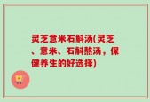 灵芝意米石斛汤(灵芝、意米、石斛熬汤，保健养生的好选择)