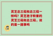 灵芝总三萜和总三萜一样吗？灵芝孢子粉里的灵芝三萜和总三萜，说的是一回事吗