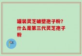罐装灵芝破壁孢子粉？什么是第三代灵芝孢子粉