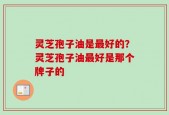 灵芝孢子油是最好的？灵芝孢子油最好是那个牌子的