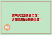 胶块灵芝(胶囊灵芝：方便易服的保健佳品)