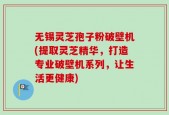 无锡灵芝孢子粉破壁机(提取灵芝精华，打造专业破壁机系列，让生活更健康)