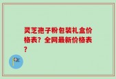 灵芝孢子粉包装礼盒价格表？全网最新价格表？