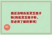 我还没明白买灵芝孢子粉(购买灵芝孢子粉，你必须了解的事项)