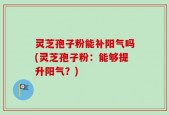 灵芝孢子粉能补阳气吗(灵芝孢子粉：能够提升阳气？)
