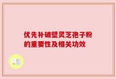 优先补破壁灵芝孢子粉的重要性及相关功效