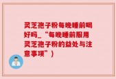 灵芝孢子粉每晚睡前喝好吗_“每晚睡前服用灵芝孢子粉的益处与注意事项”)