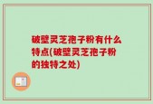 破壁灵芝孢子粉有什么特点(破壁灵芝孢子粉的独特之处)
