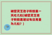 破壁灵芝孢子粉胶囊一天吃几粒(破壁灵芝孢子粉胶囊建议每日用量为几粒？)
