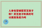 人参皂苷破壁灵芝孢子粉？灵芝孢子粉真的可以提高免疫力吗