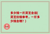 多少钱一斤灵芝合适(灵芝价格参考，一斤多少钱合理？)