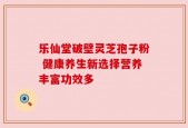 乐仙堂破壁灵芝孢子粉 健康养生新选择营养丰富功效多