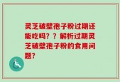 灵芝破壁孢子粉过期还能吃吗？？解析过期灵芝破壁孢子粉的食用问题？