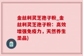 金丝利灵芝孢子粉_金丝利灵芝孢子粉：高效增强免疫力，天然养生圣品)