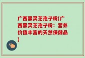 广西黑灵芝孢子粉(广西黑灵芝孢子粉：营养价值丰富的天然保健品)