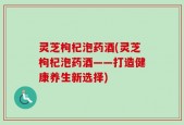 灵芝枸杞泡药酒(灵芝枸杞泡药酒——打造健康养生新选择)