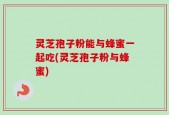 灵芝孢子粉能与蜂蜜一起吃(灵芝孢子粉与蜂蜜)