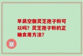 早晨空腹灵芝孢子粉可以吗？灵芝孢子粉的正确食用方法？