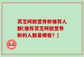 灵芝阿胶营养粉推荐人群(推荐灵芝阿胶营养粉的人群是哪些？)