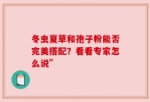 冬虫夏草和孢子粉能否完美搭配？看看专家怎么说”
