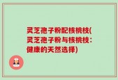 灵芝孢子粉配核桃枝(灵芝孢子粉与核桃枝：健康的天然选择)