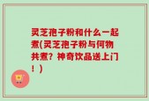 灵芝孢子粉和什么一起煮(灵芝孢子粉与何物共煮？神奇饮品送上门！)