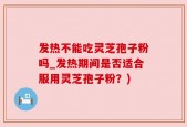 发热不能吃灵芝孢子粉吗_发热期间是否适合服用灵芝孢子粉？)