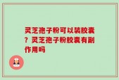 灵芝孢子粉可以装胶囊？灵芝孢子粉胶囊有副作用吗
