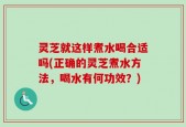灵芝就这样煮水喝合适吗(正确的灵芝煮水方法，喝水有何功效？)