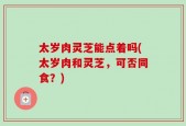 太岁肉灵芝能点着吗(太岁肉和灵芝，可否同食？)