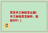 灵芝手工体验怎么做(手工体验灵芝制作，轻松DIY！)