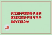 灵芝孢子粉跟孢子油的区别灵芝孢子粉与孢子油的不同之处