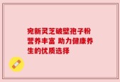 宛新灵芝破壁孢子粉 营养丰富 助力健康养生的优质选择