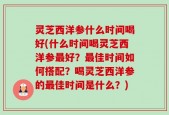灵芝西洋参什么时间喝好(什么时间喝灵芝西洋参最好？最佳时间如何搭配？喝灵芝西洋参的最佳时间是什么？)