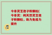 今幸灵芝孢子粉颗粒(今幸灵：纯天然灵芝孢子粉颗粒，助力免疫力提升