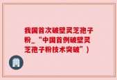 我国首次破壁灵芝孢子粉_“中国首例破壁灵芝孢子粉技术突破”)