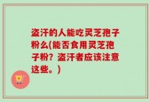 盗汗的人能吃灵芝孢子粉么(能否食用灵芝孢子粉？盗汗者应该注意这些。)